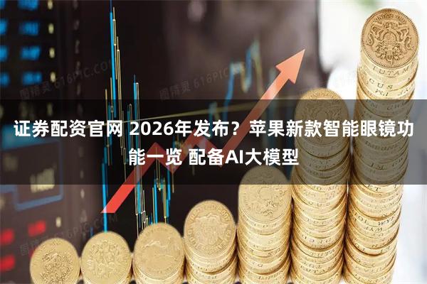 证券配资官网 2026年发布？苹果新款智能眼镜功能一览 配备AI大模型