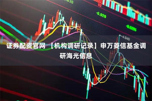 证券配资官网 【机构调研记录】申万菱信基金调研海光信息