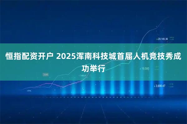恒指配资开户 2025浑南科技城首届人机竞技秀成功举行