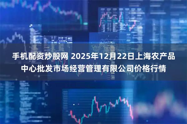 手机配资炒股网 2025年12月22日上海农产品中心批发市场经营管理有限公司价格行情