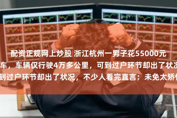 配资正规网上炒股 浙江杭州一男子花55000元买下17年款领克01二手车，车辆仅行驶4万多公里，可到过户环节却出了状况，不少人看完直言：未免太矫情了吧？