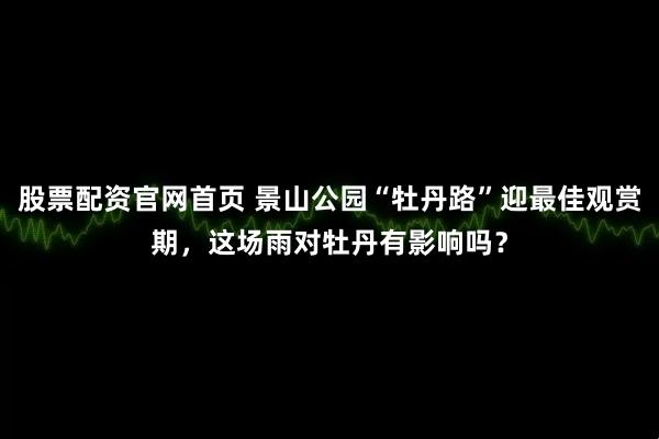 股票配资官网首页 景山公园“牡丹路”迎最佳观赏期，这场雨对牡丹有影响吗？