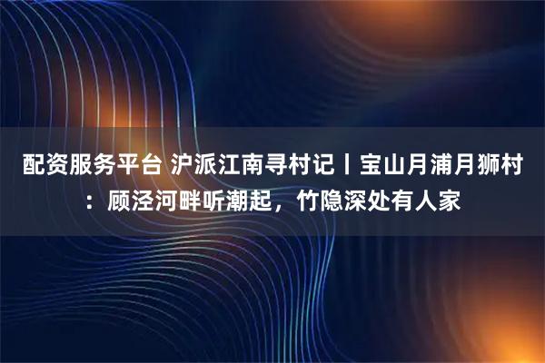 配资服务平台 沪派江南寻村记丨宝山月浦月狮村：顾泾河畔听潮起，竹隐深处有人家