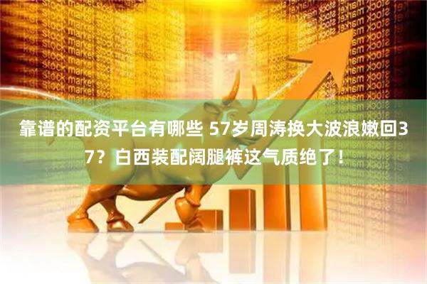 靠谱的配资平台有哪些 57岁周涛换大波浪嫩回37？白西装配阔腿裤这气质绝了！