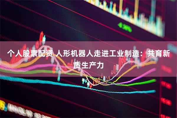 个人股票配资 人形机器人走进工业制造：共育新质生产力