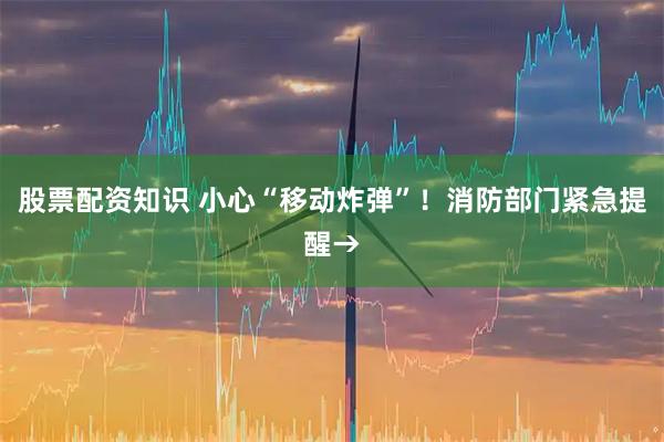 股票配资知识 小心“移动炸弹”！消防部门紧急提醒→