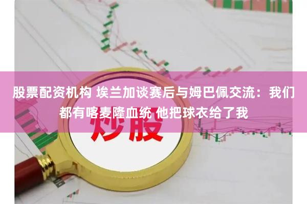 股票配资机构 埃兰加谈赛后与姆巴佩交流：我们都有喀麦隆血统 他把球衣给了我