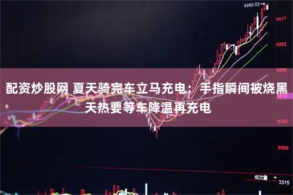 配资炒股网 夏天骑完车立马充电：手指瞬间被烧黑 天热要等车降温再充电